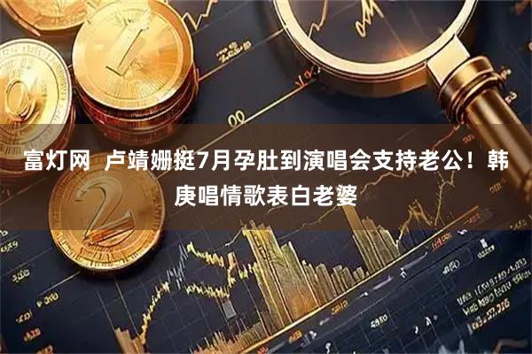 富灯网  卢靖姗挺7月孕肚到演唱会支持老公！韩庚唱情歌表白老婆