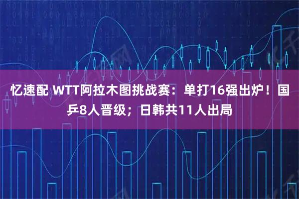 忆速配 WTT阿拉木图挑战赛：单打16强出炉！国乒8人晋级；日韩共11人出局