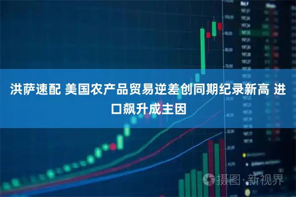 洪萨速配 美国农产品贸易逆差创同期纪录新高 进口飙升成主因