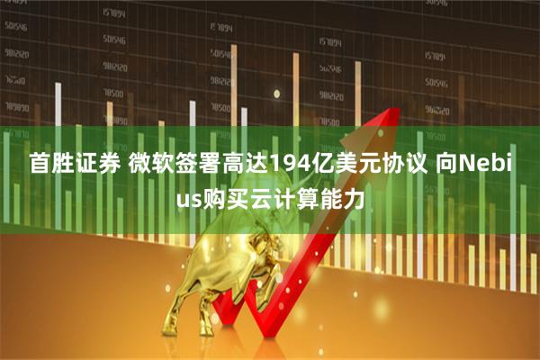 首胜证券 微软签署高达194亿美元协议 向Nebius购买云计算能力