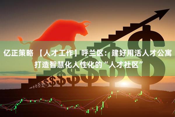 亿正策略 【人才工作】呼兰区：建好用活人才公寓 打造智慧化人性化的“人才社区”