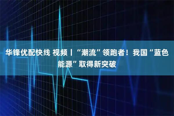 华锋优配快线 视频丨“潮流”领跑者！我国“蓝色能源”取得新突破