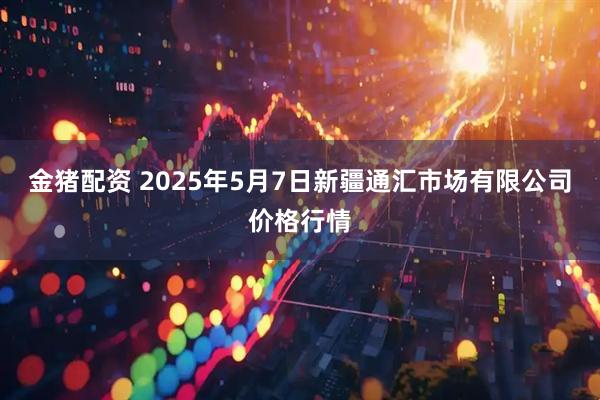 金猪配资 2025年5月7日新疆通汇市场有限公司价格行情