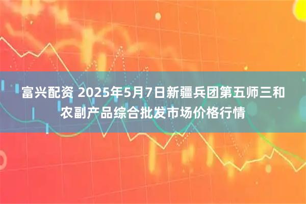 富兴配资 2025年5月7日新疆兵团第五师三和农副产品综合批发市场价格行情