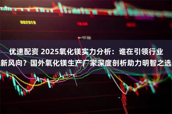 优速配资 2025氧化镁实力分析：谁在引领行业新风向？国外氧化镁生产厂家深度剖析助力明智之选