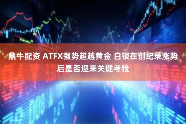 鼎牛配资 ATFX强势超越黄金 白银在创纪录涨势后是否迎来关键考验