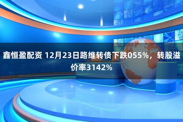 鑫恒盈配资 12月23日路维转债下跌055%，转股溢价率3142%