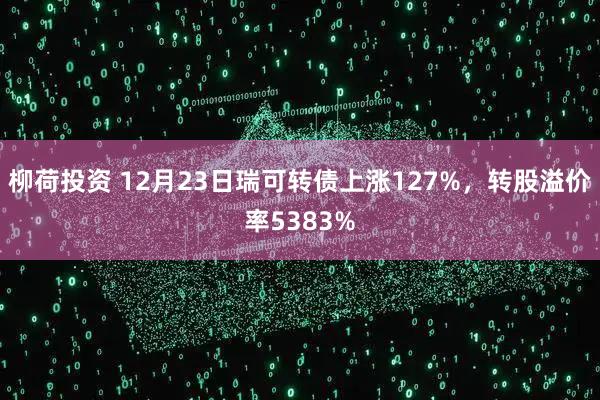柳荷投资 12月23日瑞可转债上涨127%，转股溢价率5383%