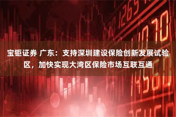 宝钜证券 广东：支持深圳建设保险创新发展试验区，加快实现大湾区保险市场互联互通