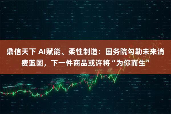 鼎信天下 AI赋能、柔性制造：国务院勾勒未来消费蓝图，下一件商品或许将“为你而生”
