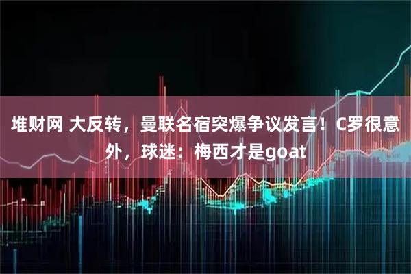 堆财网 大反转，曼联名宿突爆争议发言！C罗很意外，球迷：梅西才是goat