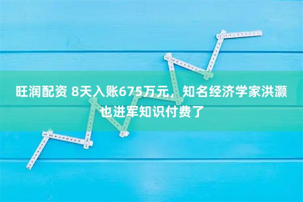 旺润配资 8天入账675万元，知名经济学家洪灏也进军知识付费了