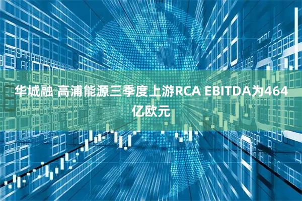华城融 高浦能源三季度上游RCA EBITDA为464亿欧元
