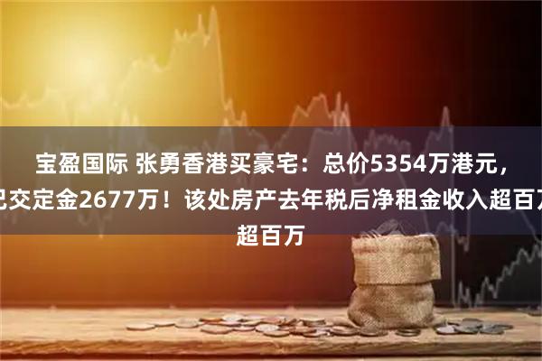 宝盈国际 张勇香港买豪宅：总价5354万港元，已交定金2677万！该处房产去年税后净租金收入超百万