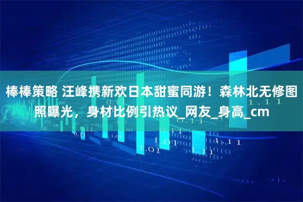 棒棒策略 汪峰携新欢日本甜蜜同游！森林北无修图照曝光，身材比例引热议_网友_身高_cm