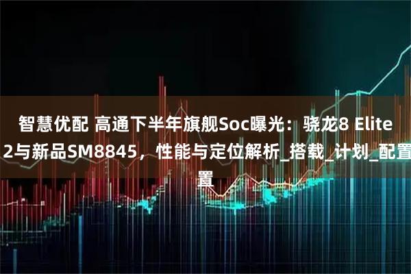 智慧优配 高通下半年旗舰Soc曝光：骁龙8 Elite 2与新品SM8845，性能与定位解析_搭载_计划_配置