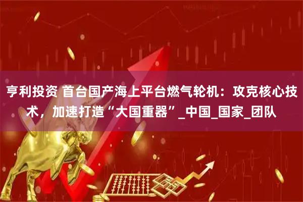 亨利投资 首台国产海上平台燃气轮机：攻克核心技术，加速打造“大国重器”_中国_国家_团队