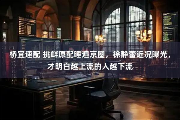 桥宜速配 挑衅原配睡遍京圈，徐静蕾近况曝光，才明白越上流的人越下流