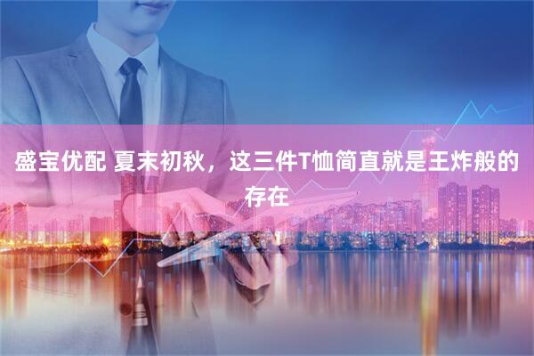 盛宝优配 夏末初秋，这三件T恤简直就是王炸般的存在
